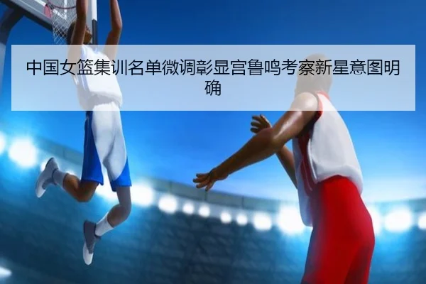 中国女篮集训名单微调彰显宫鲁鸣考察新星意图明确